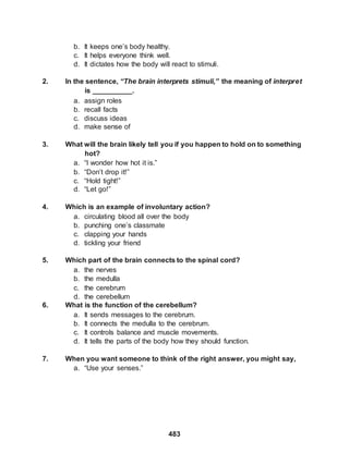 483
b. It keeps one’s body healthy.
c. It helps everyone think well.
d. It dictates how the body will react to stimuli.
2. In the sentence, “The brain interprets stimuli,” the meaning of interpret
is __________.
a. assign roles
b. recall facts
c. discuss ideas
d. make sense of
3. What will the brain likely tell you if you happen to hold on to something
hot?
a. “I wonder how hot it is.”
b. “Don’t drop it!”
c. “Hold tight!”
d. “Let go!”
4. Which is an example of involuntary action?
a. circulating blood all over the body
b. punching one’s classmate
c. clapping your hands
d. tickling your friend
5. Which part of the brain connects to the spinal cord?
a. the nerves
b. the medulla
c. the cerebrum
d. the cerebellum
6. What is the function of the cerebellum?
a. It sends messages to the cerebrum.
b. It connects the medulla to the cerebrum.
c. It controls balance and muscle movements.
d. It tells the parts of the body how they should function.
7. When you want someone to think of the right answer, you might say,
a. “Use your senses.”
 