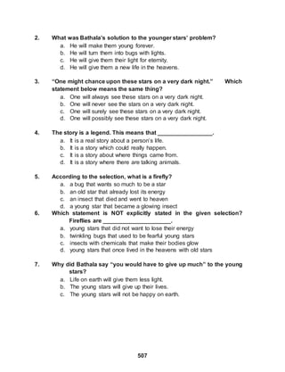 507
2. What was Bathala’s solution to the younger stars’ problem?
a. He will make them young forever.
b. He will turn them into bugs with lights.
c. He will give them their light for eternity.
d. He will give them a new life in the heavens.
3. “One might chance upon these stars on a very dark night.” Which
statement below means the same thing?
a. One will always see these stars on a very dark night.
b. One will never see the stars on a very dark night.
c. One will surely see these stars on a very dark night.
d. One will possibly see these stars on a very dark night.
4. The story is a legend. This means that _________________.
a. It is a real story about a person’s life.
b. It is a story which could really happen.
c. It is a story about where things came from.
d. It is a story where there are talking animals.
5. According to the selection, what is a firefly?
a. a bug that wants so much to be a star
b. an old star that already lost its energy
c. an insect that died and went to heaven
d. a young star that became a glowing insect
6. Which statement is NOT explicitly stated in the given selection?
Fireflies are _____________________.
a. young stars that did not want to lose their energy
b. twinkling bugs that used to be fearful young stars
c. insects with chemicals that make their bodies glow
d. young stars that once lived in the heavens with old stars
7. Why did Bathala say “you would have to give up much” to the young
stars?
a. Life on earth will give them less light.
b. The young stars will give up their lives.
c. The young stars will not be happy on earth.
 