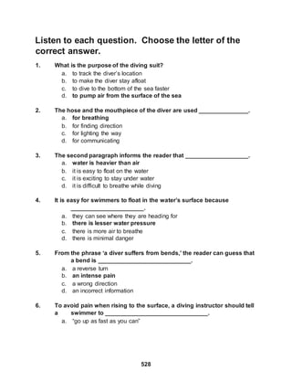528
Listen to each question. Choose the letter of the
correct answer.
1. What is the purpose of the diving suit?
a. to track the diver’s location
b. to make the diver stay afloat
c. to dive to the bottom of the sea faster
d. to pump air from the surface of the sea
2. The hose and the mouthpiece of the diver are used _______________.
a. for breathing
b. for finding direction
c. for lighting the way
d. for communicating
3. The second paragraph informs the reader that ___________________.
a. water is heavier than air
b. it is easy to float on the water
c. it is exciting to stay under water
d. it is difficult to breathe while diving
4. It is easy for swimmers to float in the water’s surface because
______________________.
a. they can see where they are heading for
b. there is lesser water pressure
c. there is more air to breathe
d. there is minimal danger
5. From the phrase ‘a diver suffers from bends,’ the reader can guess that
a bend is ____________________________.
a. a reverse turn
b. an intense pain
c. a wrong direction
d. an incorrect information
6. To avoid pain when rising to the surface, a diving instructor should tell
a swimmer to _______________________________.
a. “go up as fast as you can”
 