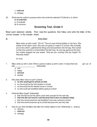 56
c. relieved
d. unhappy
20. What was the author's purpose when she wrote the selection? (Critical) a. to inform
b. to entertain
c. to evaluate
d. to convince
Screening Test, Grade 5
Read each selection silently. Then read the questions that follow and write the letter of the
correct answer in the answer sheet:
A. Early Start
Mara woke up with a start. “Oh no!” The sun was shining brightly on her face. She
looked at her alarm clock. She was not going to make it to school. She hurriedly
put on her uniform, gathered her things and dumped them into her bag. She rushed
so that she could be in school before the bell rang. As she was going out the door,
her mother stopped her and asked, “Why are you rushing? Did you forget? It’s
Saturday today!”
82 words
1. Mara woke up with a start. When a person wakes up with a start, it means that one got out of
bed ____________________. (Inferential)
a. sad
b. happy
c. worried
d. excited
2. Why does Mara have to rush? (Literal)
a. so she would get to school on time
b. so she would be the first student in school
c. so she would be the fastest runner in school
d. so she could eat breakfast before going to school
3. What did Mara forget? (Inferential)
a. that she did not set her alarm clock early enough for the next day
b. that she did not need to rush because there were no classes today
c. that she cannot anymore eat breakfast if she was rushing to school
d. that she cannot anymore go to school because she was very late
4. How do you think did Mara feel after her mother talked to her? (Inferential) a. anxious
b. nervous
c. relieved
d. unhappy
 