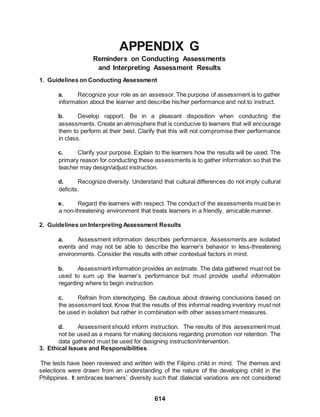 614
APPENDIX G
Reminders on Conducting Assessments
and Interpreting Assessment Results
1. Guidelines on Conducting Assessment
a. Recognize your role as an assessor. The purpose of assessment is to gather
information about the learner and describe his/her performance and not to instruct.
b. Develop rapport. Be in a pleasant disposition when conducting the
assessments. Create an atmosphere that is conducive to learners that will encourage
them to perform at their best. Clarify that this will not compromise their performance
in class.
c. Clarify your purpose. Explain to the learners how the results will be used. The
primary reason for conducting these assessments is to gather information so that the
teacher may design/adjust instruction.
d. Recognize diversity. Understand that cultural differences do not imply cultural
deficits.
e. Regard the learners with respect. The conduct of the assessments must be in
a non-threatening environment that treats learners in a friendly, amicable manner.
2. Guidelines on Interpreting Assessment Results
a. Assessment information describes performance. Assessments are isolated
events and may not be able to describe the learner’s behavior in less-threatening
environments. Consider the results with other contextual factors in mind.
b. Assessment information provides an estimate. The data gathered must not be
used to sum up the learner’s performance but must provide useful information
regarding where to begin instruction.
c. Refrain from stereotyping. Be cautious about drawing conclusions based on
the assessment tool. Know that the results of this informal reading inventory must not
be used in isolation but rather in combination with other assessment measures.
d. Assessment should inform instruction. The results of this assessment must
not be used as a means for making decisions regarding promotion nor retention. The
data gathered must be used for designing instruction/intervention.
3. Ethical Issues and Responsibilities
The tests have been reviewed and written with the Filipino child in mind. The themes and
selections were drawn from an understanding of the nature of the developing child in the
Philippines. It embraces learners’ diversity such that dialectal variations are not considered
 