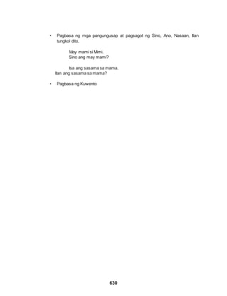 630
• Pagbasa ng mga pangungusap at pagsagot ng Sino, Ano, Nasaan, Ilan
tungkol dito.
May mami si Mimi.
Sino ang may mami?
Isa ang sasama sa mama.
Ilan ang sasama sa mama?
• Pagbasa ng Kuwento
 