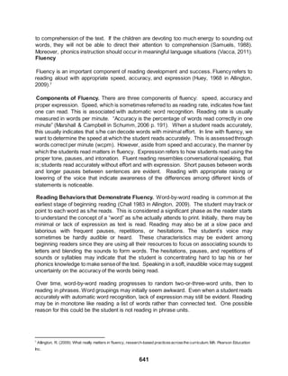641
to comprehension of the text. If the children are devoting too much energy to sounding out
words, they will not be able to direct their attention to comprehension (Samuels, 1988).
Moreover, phonics instruction should occur in meaningful language situations (Vacca, 2011).
Fluency
Fluency is an important component of reading development and success. Fluency refers to
reading aloud with appropriate speed, accuracy, and expression (Huey, 1968 in Allington,
2009).7
Components of Fluency. There are three components of fluency: speed, accuracy and
proper expression. Speed, which is sometimes referred to as reading rate, indicates how fast
one can read. This is associated with automatic word recognition. Reading rate is usually
measured in words per minute. “Accuracy is the percentage of words read correctly in one
minute” (Marshall & Campbell in Schumm, 2006 p. 191). When a student reads accurately,
this usually indicates that s/he can decode words with minimal effort. In line with fluency, we
want to determine the speed at which the student reads accurately. This is assessedthrough
words correct per minute (wcpm). However, aside from speed and accuracy, the manner by
which the students read matters in fluency. Expression refers to how students read using the
proper tone, pauses, and intonation. Fluent reading resembles conversational speaking, that
is; students read accurately without effort and with expression. Short pauses between words
and longer pauses between sentences are evident. Reading with appropriate raising or
lowering of the voice that indicate awareness of the differences among different kinds of
statements is noticeable.
Reading Behaviors that Demonstrate Fluency. Word-by-word reading is common at the
earliest stage of beginning reading (Chall 1983 in Allington, 2009). The student may track or
point to each word as s/he reads. This is considered a significant phase as the reader starts
to understand the concept of a “word” as s/he actually attends to print. Initially, there may be
minimal or lack of expression as text is read. Reading may also be at a slow pace and
laborious with frequent pauses, repetitions, or hesitations. The student’s voice may
sometimes be hardly audible or heard. These characteristics may be evident among
beginning readers since they are using all their resources to focus on associating sounds to
letters and blending the sounds to form words. The hesitations, pauses, and repetitions of
sounds or syllables may indicate that the student is concentrating hard to tap his or her
phonics knowledge to make senseof the text. Speaking in a soft, inaudible voice may suggest
uncertainty on the accuracy of the words being read.
Over time, word-by-word reading progresses to random two-or-three-word units, then to
reading in phrases. Word groupings may initially seem awkward. Even when a student reads
accurately with automatic word recognition, lack of expression may still be evident. Reading
may be in monotone like reading a list of words rather than connected text. One possible
reason for this could be the student is not reading in phrase units.
7
Allington, R. (2009). What really matters in fluency, research-based practicesacrossthe curriculum. MA: Pearson Education
Inc.
 