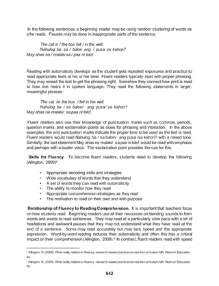 642
In the following sentences, a beginning reader may be using random clustering of words as
s/he reads. Pauses may be done in inappropriate parts of the sentence.
The cat in / the box fell / in the well.
Nahulog ba sa / balon ang / pusa sa kahon?
May ahas na / malaki sa / paa ni lolo!
1
Reading with automaticity develops as the student gets repeated exposures and practice to
read appropriate texts at his or her level. Fluent readers typically read with proper phrasing.
They may reread the text to get the phrasing right. Somehow they connect how print is read
to how one hears it in spoken language. They read the following statements in larger,
meaningful phrases:
The cat /in the box / fell in the well.
Nahulog ba / sa balon/ ang pusa/ sa kahon?
May ahas na malaki/ sa paa ni lolo!
Fluent readers also use their knowledge of punctuation marks such as commas, periods,
question marks, and exclamation points as clues for phrasing and intonation. In the above
examples, the end punctuation marks indicate the proper tone to be used as the text is read.
Fluent readers would read Nahulog ba / sa balon/ ang pusa /sa kahon? with a raised tone.
Similarly, the last statement May ahas na malaki/ sa paa ni lolo! would be read with emphasis
and perhaps with a louder voice. The exclamation point provides the cue for this.
Skills for Fluency. To become fluent readers, students need to develop the following
(Allington, 2009)8
• Appropriate decoding skills and strategies
• Wide vocabulary of words that they understand
• A set of words they can read with automaticity
• The ability to monitor how they read
• Appropriate comprehension strategies as they read
• The motivation to read on their own and with purpose
Relationship of Fluency to Reading Comprehension. It is important that teachers focus
on how students read. Beginning readers use all their resources on blending sounds to form
words and words to read sentences. They may read at a particularly slow pace with a lot of
hesitations and awkward pauses that they may not understand what they have read at the
end of a sentence. Some may read accurately but may lack speed and the appropriate
expression. Word-by-word reading reduces their automaticity and often this has a critical
impact on their comprehension (Allington, 2009).9 In contrast, fluent readers read with speed
8
Allington, R. (2009). What really matters in fluency, research-based practicesacrossthe curriculum. MA: Pearson Education
Inc.
9
Allington, R. (2009). What really matters in fluency, research-based practicesacrossthe curriculum. MA: Pearson Education
Inc.
 