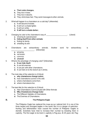60
a. Their color changes.
b. They live in trees.
c. They live in deserts.
d. They climb trees fast. They send messages to other animals.
2. What will happen to a chameleon on a cold day? (Inferential)
a. It will become invisible.
b. It will turn a shade lighter.
c. It will turn white.
d. It will turn a shade darker.
3. Changing its color is the chameleon’s way of ______________________. (Literal)
a. showing its special power
b. hiding itself from other animals
c. finding its family
d. shedding its skin
4. Chameleons are extraordinary animals. Another word for extraordinary is
________________________. (Inferential)
a. amazing
b. not known
c. common
d. unusual
5. What is the advantage of changing color? (Inferential)
a. It can hide itself.
b. It can kill enemies
c. It can join with other chameleons.
d. It can hold on to the branch as it climbs.
6. The main idea of the selection is (Critical)
a. why chameleons change colors.
b. how chameleons survive in the wild.
c. where chameleons come from.
d. where chameleons live.
7. The best title for this selection is (Critical)
a. How Chameleons Communicate with Other Animals
b. Why Chameleons Change Color
c. The Different Habitats of Chameleons
d. The Enemies of Chameleons
B. The Philippine Eagle
The Philippine Eagle has replaced the maya as our national bird. It is one of the
three largest and strongest eagles in the world. But it is in danger of extinction.
Hunting and deforestation have caused the number of Philippine Eagles to
dwindle. Scientists have tried to increase their number by breeding them in
captivity. The first eagle to be bred in captivity is Pag-asa. At 25 years old, Pag-
 