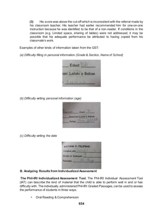 654
(3) His score was above the cut-off which is inconsistent with the referral made by
his classroom teacher. His teacher had earlier recommended him for one-on-one
instruction because he was identified to be that of a non-reader. If conditions in the
classroom (e.g. Limited space, sharing of tables) were not addressed, it may be
possible that his adequate performance be attributed to having copied from his
classmate’s work.
Examples of other kinds of information taken from the GST:
(a) Difficulty filling in personal information (Grade & Section, Name of School)
(b) Difficulty writing personal information (age)
(c) Difficulty writing the date
B. Analyzing Results from Individualized Assessment
The Phil-IRI Individualized Assessment Tool. The Phil-IRI Individual Assessment Tool
(IAT) can describe the kind of material that the child is able to perform well in and or has
difficulty with. The individually administered Phil-IRI Graded Passages,canbe used to assess
the performance of students in three ways:
• Oral Reading & Comprehension
 