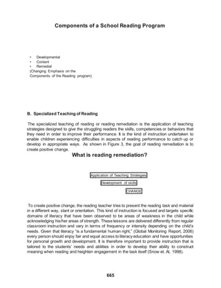 665
Components of a School Reading Program
• Developmental
• Content
• Remedial
(Changing Emphasis on the
Components of the Reading program)
B. Specialized Teaching of Reading
The specialized teaching of reading or reading remediation is the application of teaching
strategies designed to give the struggling readers the skills, competencies or behaviors that
they need in order to improve their performance. It is the kind of instruction undertaken to
enable children experiencing difficulties in aspects of reading performance to catch up or
develop in appropriate ways. As shown in Figure 3, the goal of reading remediation is to
create positive change.
What is reading remediation?
Application of Teaching Strategies
Development of skills
CHANGE
To create positive change, the reading teacher tries to present the reading task and material
in a different way, slant or orientation. This kind of instruction is focused and targets specific
domains of literacy that have been observed to be areas of weakness in the child while
acknowledging his/her areas of strength. These lessons are delivered differently from regular
classroom instruction and vary in terms of frequency or intensity depending on the child’s
needs. Given that literacy “is a fundamental human right,” (Global Monitoring Report, 2006)
every person should enjoy fair and equal access to literacy education and have opportunities
for personal growth and development. It is therefore important to provide instruction that is
tailored to the students’ needs and abilities in order to develop their ability to construct
meaning when reading and heighten engagement in the task itself (Snow et. Al, 1998).
 