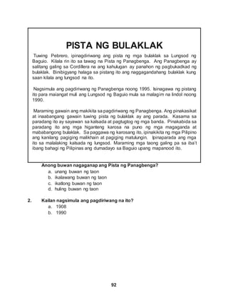 92
PISTA NG BULAKLAK
Tuwing Pebrero, ipinagdiriwang ang pista ng mga bulaklak sa Lungsod ng
Baguio. Kilala rin ito sa tawag na Pista ng Panagbenga. Ang Panagbenga ay
salitang galing sa Cordillera na ang kahulugan ay panahon ng pagbukadkad ng
bulaklak. Binibigyang halaga sa pistang ito ang naggagandahang bulaklak kung
saan kilala ang lungsod na ito.
Nagsimula ang pagdiriwang ng Panagbenga noong 1995. Isinagawa ng pistang
ito para maiangat muli ang Lungsod ng Baguio mula sa malagim na lindol noong
1990.
Maraming gawain ang makikita sa pagdiriwang ng Panagbenga. Ang pinakasikat
at inaabangang gawain tuwing pista ng bulaklak ay ang parada. Kasama sa
paradang ito ay sayawan sa kalsada at pagtugtog ng mga banda. Pinakabida sa
paradang ito ang mga higanteng karosa na puno ng mga magaganda at
mababangong bulaklak. Sa paggawa ng karosang ito, ipinakikita ng mga Pilipino
ang kanilang pagiging malikhain at pagiging matulungin. Ipinaparada ang mga
ito sa malalaking kalsada ng lungsod. Maraming mga taong galing pa sa iba’t
ibang bahagi ng Pilipinas ang dumadayo sa Baguio upang mapanood ito.
Anong buwan nagaganap ang Pista ng Panagbenga?
a. unang buwan ng taon
b. ikalawang buwan ng taon
c. ikatlong buwan ng taon
d. huling buwan ng taon
2. Kailan nagsimula ang pagdiriwang na ito?
a. 1908
b. 1990
 
