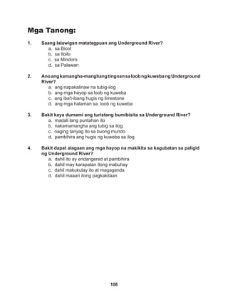 108
Mga Tanong:
1. Saang lalawigan matatagpuan ang Underground River?
a. sa Bicol		
b. sa Iloilo		
c. sa Mindoro		
d. sa Palawan
2. Anoangkamangha-manghangtingnansaloobngkuwebangUnderground
River?
a. ang napakalinaw na tubig-ilog
b. ang mga hayop sa loob ng kuweba
c. ang iba't-ibang hugis ng limestone
d. ang mga halaman sa loob ng kuweba
3. Bakit kaya dumami ang turistang bumibisita sa Underground River?
a. madali lang puntahan ito
b. nakamamangha ang tubig sa ilog
c. naging tanyag ito sa buong mundo
d. pambihira ang hugis ng kuweba sa ilog
4. Bakit dapat alagaan ang mga hayop na makikita sa kagubatan sa paligid
ng Underground River?
a. dahil ito ay endangered at pambihira 		
b. dahil may karapatan itong mabuhay
c. dahil makukulay ito at magaganda
d. dahil maaari itong pagkakitaan
 