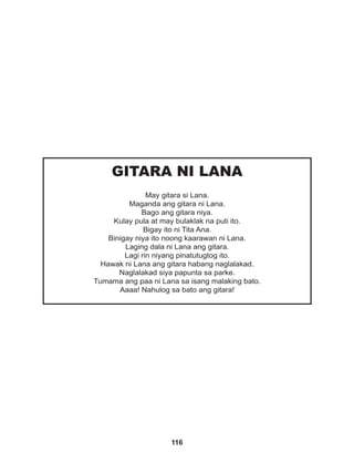 116
GITARA NI LANA
May gitara si Lana.
Maganda ang gitara ni Lana.
Bago ang gitara niya.
Kulay pula at may bulaklak na puti ito.
Bigay ito ni Tita Ana.
Binigay niya ito noong kaarawan ni Lana.
Laging dala ni Lana ang gitara.
Lagi rin niyang pinatutugtog ito.
Hawak ni Lana ang gitara habang naglalakad.
Naglalakad siya papunta sa parke.
Tumama ang paa ni Lana sa isang malaking bato.
Aaaa! Nahulog sa bato ang gitara!
 