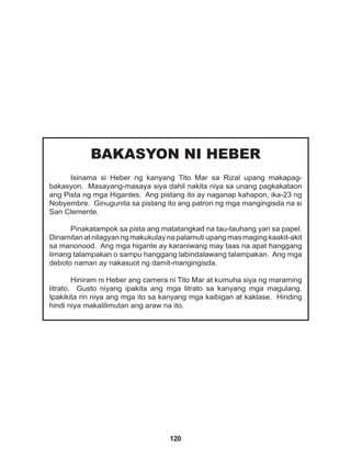 120
BAKASYON NI HEBER
Isinama si Heber ng kanyang Tito Mar sa Rizal upang makapag-
bakasyon. Masayang-masaya siya dahil nakita niya sa unang pagkakataon
ang Pista ng mga Higantes. Ang pistang ito ay naganap kahapon, ika-23 ng
Nobyembre. Ginugunita sa pistang ito ang patron ng mga mangingisda na si
San Clemente.
Pinakatampok sa pista ang matatangkad na tau-tauhang yari sa papel.
Dinamitan at nilagyan ng makukulay na palamuti upang mas maging kaakit-akit
sa manonood. Ang mga higante ay karaniwang may taas na apat hanggang
limang talampakan o sampu hanggang labindalawang talampakan. Ang mga
deboto naman ay nakasuot ng damit-mangingisda.
Hiniram ni Heber ang camera ni Tito Mar at kumuha siya ng maraming
litrato. Gusto niyang ipakita ang mga litrato sa kanyang mga magulang.
Ipakikita rin niya ang mga ito sa kanyang mga kaibigan at kaklase. Hinding
hindi niya makalilimutan ang araw na ito.
 