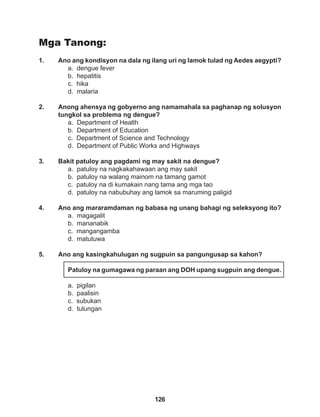 126
Mga Tanong:
1. Ano ang kondisyon na dala ng ilang uri ng lamok tulad ng Aedes aegypti?
a. dengue fever
b. hepatitis
c. hika
d. malaria
2. Anong ahensya ng gobyerno ang namamahala sa paghanap ng solusyon
tungkol sa problema ng dengue?
a. Department of Health
b. Department of Education
c. Department of Science and Technology
d. Department of Public Works and Highways
3. Bakit patuloy ang pagdami ng may sakit na dengue?
a. patuloy na nagkakahawaan ang may sakit
b. patuloy na walang mainom na tamang gamot
c. patuloy na di kumakain nang tama ang mga tao
d. patuloy na nabubuhay ang lamok sa maruming paligid
4. Ano ang mararamdaman ng babasa ng unang bahagi ng seleksyong ito?
a. magagalit
b. mananabik
c. mangangamba
d. matutuwa
5. Ano ang kasingkahulugan ng sugpuin sa pangungusap sa kahon?
Patuloy na gumagawa ng paraan ang DOH upang sugpuin ang dengue.
a. pigilan
b. paalisin
c. subukan
d. tulungan
 