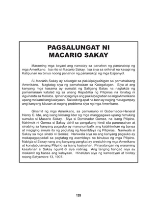 128
PAGSALUNGAT NI
MACARIO SAKAY
Maraming mga bayani ang namatay sa panahon ng pananakop ng
mga Amerikano. Isa rito si Macario Sakay. Isa siya sa orihinal na kasapi ng
Katipunan na binuo noong panahon ng pananakop ng mga Espanyol.
Si Macario Sakay ay salungat sa pakikipagkaibigan sa pamahalaang
Amerikano. Nagtatag siya ng pamahalaan sa Katagalugan. Siya at ang
kanyang mga kasama ay sumulat ng Saligang Batas na nagtakda ng
pamamaraan katulad ng sa unang Republika ng Pilipinas na itinatag ni
Aguinaldo sa Malolos. Ipinahayag niya ang pakikipaglaban sa mgaAmerikano
upang makamit ang kalayaan. Sa loob ng apat na taon ay naging matagumpay
ang kanyang kilusan at naging problema siya ng mga Amerikano.
Ginamit ng mga Amerikano, sa pamumuno ni Gobernador-Heneral
Henry C. Ide, ang isang kilalang lider ng mga manggagawa upang himuking
sumuko si Macario Sakay. Siya si Dominador Gomez, na isang Pilipino.
Nahimok ni Gomez si Sakay dahil sa pangakong hindi sila parurusahan at
sinabing sa kanyang pagsuko ay manunumbalik ang katahimikan ng bansa
at magiging simula ito ng pagtatag ng Asembleya ng Pilipinas. Naniwala si
Sakay sa mga sinabi ni Gomez. Naniwala siya na ang kanyang pagsuko ay
makapagpapadali sa pagtatag ng asembleya na binubuo ng mga Pilipino.
Nabigla si Sakay nang ang kanyang pangkat ay arestuhin ng mga Amerikano
at konstabularyang Pilipino sa isang kasiyahan. Pinaratangan ng maraming
kasalanan si Sakay ngunit di siya natinag. Ang tanging hangad niya ay
makamit ng bansa ang kalayaan. Hinatulan siya ng kamatayan at binitay
noong Setyembre 13, 1907.
 