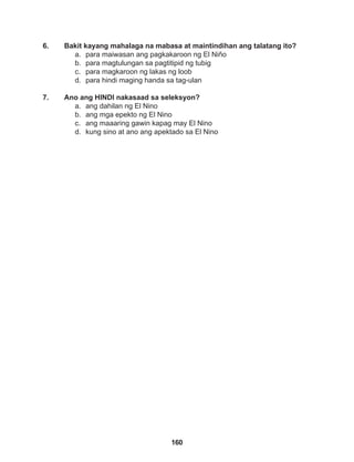 160
6. Bakit kayang mahalaga na mabasa at maintindihan ang talatang ito?
a. para maiwasan ang pagkakaroon ng El Niño
b. para magtulungan sa pagtitipid ng tubig
c. para magkaroon ng lakas ng loob
d. para hindi maging handa sa tag-ulan
7. Ano ang HINDI nakasaad sa seleksyon?
a. ang dahilan ng El Nino
b. ang mga epekto ng El Nino
c. ang maaaring gawin kapag may El Nino
d. kung sino at ano ang apektado sa El Nino
 
