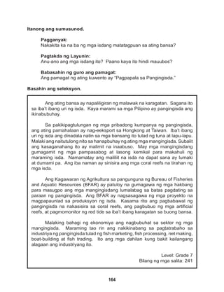 164
Ang ating bansa ay napaliligiran ng malawak na karagatan. Sagana ito
sa iba’t ibang uri ng isda. Kaya marami sa mga Pilipino ay pangingisda ang
ikinabubuhay.
Sa pakikipagtulungan ng mga pribadong kumpanya ng pangingisda,
ang ating pamahalaan ay nag-eeksport sa Hongkong at Taiwan. Iba’t ibang
uri ng isda ang dinadala natin sa mga bansang ito tulad ng tuna at lapu-lapu.
Malaki ang naitutulong nito sa hanapbuhay ng ating mga mangingisda. Subalit
ang kasaganahang ito ay malimit na inaabuso. May mga mangingisdang
gumagamit ng mga pampasabog at lasong kemikal para makahuli ng
maraming isda. Namamatay ang maliliit na isda na dapat sana ay lumaki
at dumami pa. Ang iba naman ay sinisira ang mga coral reefs na tirahan ng
mga isda.
Ang Kagawaran ng Agrikultura sa pangunguna ng Bureau of Fisheries
and Aquatic Resources (BFAR) ay patuloy na gumagawa ng mga hakbang
para masugpo ang mga mangingisdang lumalabag sa batas pagdating sa
paraan ng pangingisda. Ang BFAR ay nagsasagawa ng mga proyekto na
magpapaunlad sa produksyon ng isda. Kasama rito ang pagbabawal ng
pangingisda na nakasisira sa coral reefs, ang pagbubuo ng mga artificial
reefs, at pagmomonitor ng red tide sa iba’t ibang karagatan sa buong bansa.
Malaking bahagi ng ekonomiya ang nagbubuhat sa sektor ng mga
mangingisda. Maraming tao rin ang nakikinabang sa pagtatrabaho sa
industriya ng pangingisda tulad ng fish marketing, fish processing, net making,
boat-building at fish trading. Ito ang mga dahilan kung bakit kailangang
alagaan ang industriyang ito.
Level: Grade 7
Bilang ng mga salita: 241
Itanong ang sumusunod.
Pagganyak:
Nakakita ka na ba ng mga isdang matatagpuan sa ating bansa?
Pagtakda ng Layunin:
Anu-ano ang mga isdang ito? Paano kaya ito hindi mauubos?
Babasahin ng guro ang pamagat:
Ang pamagat ng ating kuwento ay “Pagpapala sa Pangingisda.”
Basahin ang seleksyon.
 