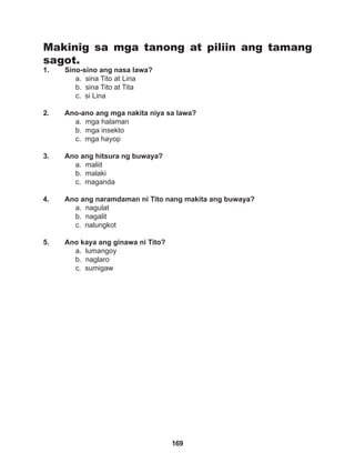 169
Makinig sa mga tanong at piliin ang tamang
sagot.
1. Sino-sino ang nasa lawa?
a. sina Tito at Lina		
b. sina Tito at Tita
c. si Lina
2. Ano-ano ang mga nakita niya sa lawa?
a. mga halaman
b. mga insekto
c. mga hayop
3. Ano ang hitsura ng buwaya?
a. maliit		
b. malaki
c. maganda
4. Ano ang naramdaman ni Tito nang makita ang buwaya?
a. nagulat 		
b. nagalit		
c. nalungkot
5. Ano kaya ang ginawa ni Tito?
a. lumangoy
b. naglaro		
c. sumigaw
 