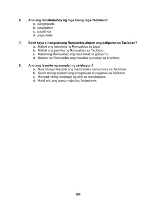 184
6. Ano ang ikinabubuhay ng mga taong taga-Tacloban?
a. pangingisda
b. pagtatanim
c. pagtitinda
d. pagtu-tuba
7. Bakit kaya pinangalanang Romualdez airport ang paliparan sa Tacloban?
a. Malaki ang naitulong ng Romualdez sa lugar.
b. Malaki ang pamilya ng Romualdez sa Tacloban.
c. Maraming Romualdez ang nasa lokal na gobyerno.
d. Marami sa Romualdez ang madalas sumakay sa eroplano.
8. Ano ang layunin ng sumulat ng seleksyon?
a. Nais nitong hikayatin ang mambabasa na bumisita sa Tacloban.
b. Gusto nitong ipaalam ang pinagmulan at naganap sa Tacloban.
c. Hangad nitong maghatid ng aliw sa mambabasa.
d. Hatid nito ang isang mabuting halimbawa.
 