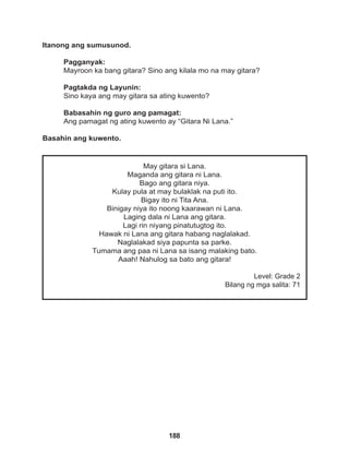188
May gitara si Lana.
Maganda ang gitara ni Lana.
Bago ang gitara niya.
Kulay pula at may bulaklak na puti ito.
Bigay ito ni Tita Ana.
Binigay niya ito noong kaarawan ni Lana.
Laging dala ni Lana ang gitara.
Lagi rin niyang pinatutugtog ito.
Hawak ni Lana ang gitara habang naglalakad.
Naglalakad siya papunta sa parke.
Tumama ang paa ni Lana sa isang malaking bato.
Aaah! Nahulog sa bato ang gitara!
Level: Grade 2
Bilang ng mga salita: 71
Itanong ang sumusunod.
Pagganyak:
Mayroon ka bang gitara? Sino ang kilala mo na may gitara?
Pagtakda ng Layunin:
Sino kaya ang may gitara sa ating kuwento?
Babasahin ng guro ang pamagat:
Ang pamagat ng ating kuwento ay “Gitara Ni Lana.”
Basahin ang kuwento.
 