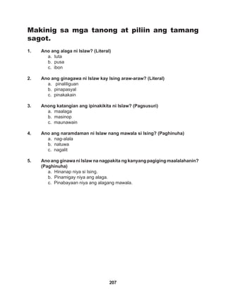 207
Makinig sa mga tanong at piliin ang tamang
sagot.
1. Ano ang alaga ni Islaw? (Literal)
a. tuta
b. pusa
c. ibon
2. Ano ang ginagawa ni Islaw kay Ising araw-araw? (Literal)
a. pinaliliguan
b. pinapasyal
c. pinakakain
3. Anong katangian ang ipinakikita ni Islaw? (Pagsusuri)
a. maalaga
b. masinop
c. maunawain
4. Ano ang naramdaman ni Islaw nang mawala si Ising? (Paghinuha)
a. nag-alala
b. natuwa
c. nagalit
5. Ano ang ginawa ni Islaw na nagpakita ng kanyang pagiging maalalahanin?
(Paghinuha)
a. Hinanap niya si Ising.
b. Pinamigay niya ang alaga.
c. Pinabayaan niya ang alagang mawala.
 