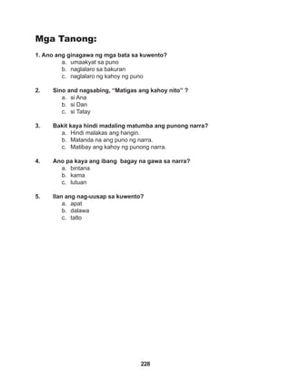 228
Mga Tanong:
1. Ano ang ginagawa ng mga bata sa kuwento?
a. umaakyat sa puno
b. naglalaro sa bakuran
c. naglalaro ng kahoy ng puno
2. Sino and nagsabing, “Matigas ang kahoy nito” ?
a. si Ana
b. si Dan
c. si Tatay
3. Bakit kaya hindi madaling matumba ang punong narra?
a. Hindi malakas ang hangin.
b. Matanda na ang puno ng narra.
c. Matibay ang kahoy ng punong narra.
4. Ano pa kaya ang ibang bagay na gawa sa narra?
a. bintana
b. kama
c. lutuan
5. Ilan ang nag-uusap sa kuwento?
a. apat
b. dalawa
c. tatlo
 