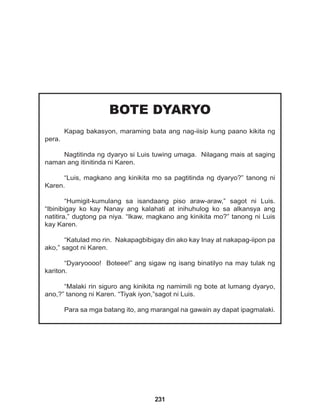 231
BOTE DYARYO
Kapag bakasyon, maraming bata ang nag-iisip kung paano kikita ng
pera.
Nagtitinda ng dyaryo si Luis tuwing umaga. Nilagang mais at saging
naman ang itinitinda ni Karen.
“Luis, magkano ang kinikita mo sa pagtitinda ng dyaryo?” tanong ni
Karen.
“Humigit-kumulang sa isandaang piso araw-araw,” sagot ni Luis.
“Ibinibigay ko kay Nanay ang kalahati at inihuhulog ko sa alkansya ang
natitira,” dugtong pa niya. “Ikaw, magkano ang kinikita mo?” tanong ni Luis
kay Karen.
“Katulad mo rin. Nakapagbibigay din ako kay Inay at nakapag-iipon pa
ako,” sagot ni Karen.
“Dyaryoooo! Boteee!” ang sigaw ng isang binatilyo na may tulak ng
kariton.
“Malaki rin siguro ang kinikita ng namimili ng bote at lumang dyaryo,
ano,?” tanong ni Karen. “Tiyak iyon,”sagot ni Luis.
Para sa mga batang ito, ang marangal na gawain ay dapat ipagmalaki.
 