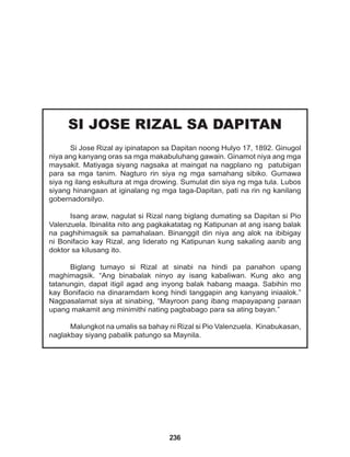 236
SI JOSE RIZAL SA DAPITAN
Si Jose Rizal ay ipinatapon sa Dapitan noong Hulyo 17, 1892. Ginugol
niya ang kanyang oras sa mga makabuluhang gawain. Ginamot niya ang mga
maysakit. Matiyaga siyang nagsaka at maingat na nagplano ng patubigan
para sa mga tanim. Nagturo rin siya ng mga samahang sibiko. Gumawa
siya ng ilang eskultura at mga drowing. Sumulat din siya ng mga tula. Lubos
siyang hinangaan at iginalang ng mga taga-Dapitan, pati na rin ng kanilang
gobernadorsilyo.
Isang araw, nagulat si Rizal nang biglang dumating sa Dapitan si Pio
Valenzuela. Ibinalita nito ang pagkakatatag ng Katipunan at ang isang balak
na paghihimagsik sa pamahalaan. Binanggit din niya ang alok na ibibigay
ni Bonifacio kay Rizal, ang liderato ng Katipunan kung sakaling aanib ang
doktor sa kilusang ito.
Biglang tumayo si Rizal at sinabi na hindi pa panahon upang
maghimagsik. “Ang binabalak ninyo ay isang kabaliwan. Kung ako ang
tatanungin, dapat itigil agad ang inyong balak habang maaga. Sabihin mo
kay Bonifacio na dinaramdam kong hindi tanggapin ang kanyang iniaalok.”
Nagpasalamat siya at sinabing, “Mayroon pang ibang mapayapang paraan
upang makamit ang minimithi nating pagbabago para sa ating bayan.”
Malungkot na umalis sa bahay ni Rizal si Pio Valenzuela. Kinabukasan,
naglakbay siyang pabalik patungo sa Maynila.
 