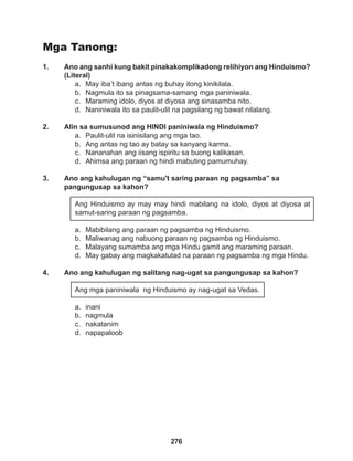 276
Mga Tanong:
1. Ano ang sanhi kung bakit pinakakomplikadong relihiyon ang Hinduismo?
(Literal)
a. May iba’t ibang antas ng buhay itong kinikilala.
b. Nagmula ito sa pinagsama-samang mga paniniwala.
c. Maraming idolo, diyos at diyosa ang sinasamba nito.
d. Naniniwala ito sa paulit-ulit na pagsilang ng bawat nilalang.
2. Alin sa sumusunod ang HINDI paniniwala ng Hinduismo?
a. Paulit-ulit na isinisilang ang mga tao.
b. Ang antas ng tao ay batay sa kanyang karma.
c. Nananahan ang iisang ispiritu sa buong kalikasan.
d. Ahimsa ang paraan ng hindi mabuting pamumuhay.
3. Ano ang kahulugan ng “samu't saring paraan ng pagsamba” sa
pangungusap sa kahon?
Ang Hinduismo ay may may hindi mabilang na idolo, diyos at diyosa at
samut-saring paraan ng pagsamba.
a. Mabibilang ang paraan ng pagsamba ng Hinduismo.
b. Maliwanag ang nabuong paraan ng pagsamba ng Hinduismo.
c. Malayang sumamba ang mga Hindu gamit ang maraming paraan.
d. May gabay ang magkakatulad na paraan ng pagsamba ng mga Hindu.
4. Ano ang kahulugan ng salitang nag-ugat sa pangungusap sa kahon?
Ang mga paniniwala ng Hinduismo ay nag-ugat sa Vedas.
a. inani
b. nagmula
c. nakatanim
d. napapaloob
 