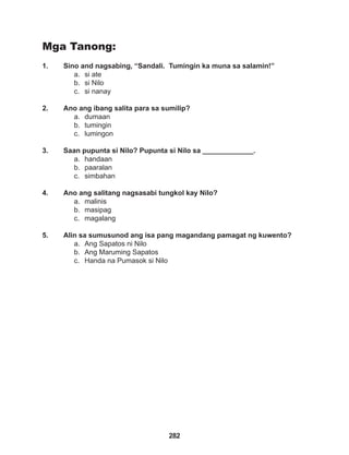 282
Mga Tanong:
1. Sino and nagsabing, “Sandali. Tumingin ka muna sa salamin!”
a. si ate
b. si Nilo
c. si nanay
2. Ano ang ibang salita para sa sumilip?
a. dumaan
b. tumingin
c. lumingon
3. Saan pupunta si Nilo? Pupunta si Nilo sa _____________.
a. handaan
b. paaralan
c. simbahan
4. Ano ang salitang nagsasabi tungkol kay Nilo?
a. malinis
b. masipag
c. magalang
5. Alin sa sumusunod ang isa pang magandang pamagat ng kuwento?
a. Ang Sapatos ni Nilo
b. Ang Maruming Sapatos
c. Handa na Pumasok si Nilo
 