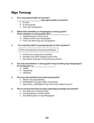284
Mga Tanong:
1. Sino ang nagmamalaki sa kuwento?
______________________ ang nagmamalaki sa kuwento.
a. Si pusa
b. Si asong gubat
c. Ang mga mangangaso
2. Bakit hindi nakatakas sa mangangaso si asong gubat? 				
Hindi nakatakas si asong gubat dahil _________________ .
a. nagpaliwanag pa siya sa pusa
b. mabilis kumilos ang mangangaso
c. hindi niya alam kung ano ang gagawin
3. Ano ang ibig sabihin ng pangungusap sa loob ng kahon?
Hinila siya patungo sa kanyang kamatayan.
a. Isinama siya upang siya ay patayin.
b. Namatay siya dahil matagal siyang hinila.
c. Kamatayan ang lugar na kanyang pupuntahan.
4. Ano ang naramdaman ni asong gubat nang dumating ang mangangaso?
Si asong gubat ay ____________________.
a. nagalit
b. nagyabang
c. nataranta
5. Ano ang nais ipahatid ng sumulat ng kuwento?
a. Iwasan ang pagyayabang.
b. Makaliligtas kung alam iligaw ang kaaway.
c. Siguradong makaliligtas kung marunong umakyat ng puno.
6. Alin sa sumusunod ang isa pang magandang pamagat ng kuwento?
a. Ang Mahusay na Asong Gubat
b. Ang Mayabang na Asong Gubat
c. Ang Walang Awa na mga Mangagaso
 