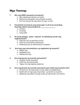 286
Mga Tanong:
1. Alin ang HINDI nasasaad sa kuwento?
a. May kakaibang halaman sa hardin.
b. Maraming saranggola ang lumilipad sa langit.
c. Iba’t iba ang laki ng mga robot sa lugar na iyon.
2. Tumambad sa harap ko ang isang lugar na di ko pa nararating.
Ang ibig sabihin ng tumambad ay ________________ .
a. dumaan
b. lumantad
c. nang-aakit
3. Sa iyong palagay, paano napunta sa kakaibang mundo ang 			
nagkukuwento?
a. Nag-iisip siya ng ganitong mundo.
b. Dulot ito ng kanyang imahinasyon.
c. Nakatulog siya ng mahimbing at nanaginip.
4. Ano kaya ang nararamdaman ng naglalahad ng kuwento?
a. Nalilito siya.
b. Nagtataka siya.
c. Natataranta siya.
5. Ano ang layunin ng sumulat ng kuwento?
a. Hangad nitong mang-aliw.
b. Hatid nito ang isang balita.
c. Taglay nito ang bagong kaalaman.
6. Ano ang ginamit ng sumulat ng kuwento para ihatid ang mensahe nito?
a. Gumamit ito ng makukulay na mga salita sa paglalarawan.
b. Kaakit-akit na mga lugar ang dinayo ng tauhan sa kuwento.
c. Maganda ang palitan ng pag-uusap ng mga tauhan sa kuwento.
 