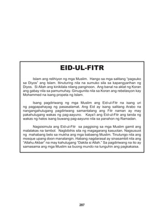 287
EID-UL-FITR
Islam ang relihiyon ng mga Muslim. Hango sa mga salitang “pagsuko
sa Diyos” ang Islam. Itinuturing nila na sumuko sila sa kapangyarihan ng
Diyos. Si Allah ang kinikilala nilang panginoon. Ang banal na aklat ng Koran
ang gabay nila sa pamumuhay. Ginugunita nila sa Koran ang rebelasyon kay
Mohammed na isang propeta ng Islam.
Isang pagdiriwang ng mga Muslim ang Eid-ul-Fitr na isang uri
ng pagpapahayag ng pasasalamat. Ang Eid ay isang salitang Arabo na
nangangahulugang pagdiriwang samantalang ang Fitr naman ay may
pakahulugang wakas ng pag-aayuno. Kaya’t ang Eid-ul-Fitr ang tanda ng
wakas ng halos isang buwang pag-aayuno nila sa panahon ng Ramadan.
Nagsisimula ang Eid-ul-Fitr sa paggising sa mga Muslim gamit ang
malalakas na tambol. Nagbibihis sila ng magagarang kasuotan. Nagsusuot
ng mahabang belo sa mukha ang mga babaeng Muslim. Tinutungo nila ang
mosque upang doon manalangin. Habang nagdarasal ay sinasambit nila ang
“Allahu Akbar” na may kahulugang “Dakila si Allah.” Sa pagdiriwang na ito ay
samasama ang mga Muslim sa buong mundo na tunguhin ang pagkakaisa.
 