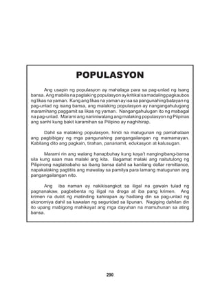 290
POPULASYON
Ang usapin ng populasyon ay mahalaga para sa pag-unlad ng isang
bansa. Angmabilisnapaglakingpopulasyonaykritikalsamadalingpagkaubos
ng likas na yaman. Kung ang likas na yaman ay isa sa pangunahing batayan ng
pag-unlad ng isang bansa, ang malaking populasyon ay nangangahulugang
maramihang paggamit sa likas ng yaman. Nangangahulugan ito ng mabagal
na pag-unlad. Marami ang naniniwalang ang malaking populasyon ng Piipinas
ang sanhi kung bakit karamihan sa Pilipino ay naghihirap.
Dahil sa malaking populasyon, hindi na matugunan ng pamahalaan
ang pagbibigay ng mga pangunahing pangangailangan ng mamamayan.
Kabilang dito ang pagkain, tirahan, pananamit, edukasyon at kalusugan.
Marami rin ang walang hanapbuhay kung kaya’t nangingibang-bansa
sila kung saan mas malaki ang kita. Bagamat malaki ang naitutulong ng
Pilipinong nagtatrabaho sa ibang bansa dahil sa kanilang dollar remittance,
napakalaking pagtitiis ang mawalay sa pamilya para lamang matugunan ang
pangangailangan nito.
Ang iba naman ay nakikisangkot sa iligal na gawain tulad ng
pagnanakaw, pagbebenta ng iligal na droga at iba pang krimen. Ang
krimen na dulot ng matinding kahirapan ay hadlang din sa pag-unlad ng
ekonomiya dahil sa kawalan ng seguridad sa lipunan. Nagiging dahilan din
ito upang mabigong mahikayat ang mga dayuhan na mamuhunan sa ating
bansa.
 