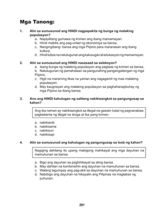 291
Mga Tanong:
1. Alin sa sumusunod ang HINDI nagpapakita ng bunga ng malaking 		
populasyon?
a. Napipilitang gumawa ng krimen ang ibang mamamayan.
b. Hindi mabilis ang pag-unlad ng ekonomiya sa bansa.
c. Nangingibang- bansa ang mga Piipino para maranasan ang ibang 		
kultura.
d. Hindilubosnanatutugunanangkalusuganatedukasyonngmamamayan.
2. Alin sa sumusunod ang HINDI nasasaad sa seleksyon?
a. Isang bunga ng malaking populasyon ang pagtaas ng krimen sa bansa.
b. Natutugunan ng pamahalaan sa pangunahing pangangailangan ng mga
Piipino.
c. Higit na maraming likas na yaman ang nagagamit ng mas malaking
populasyon.
d. May kaugnayan ang malaking populasyon sa paghahanapbuhay ng
mga Piipino sa ibang bansa.
3. Ano ang HINDI kahulugan ng salitang nakikisangkot sa pangungusap sa
kahon?
Ang iba naman ay nakikisangkot sa illegal na gawain tulad ng pagnanakaw,
pagbebenta ng illegal na droga at iba pang krimen.
a. nakikianib
b. nakikisama
c. nakikisuri
d. nakikisapi
4. Alin sa sumusunod ang kahulugan ng pangungusap sa loob ng kahon?
Nagiging dahilang ito upang mabigong mahikayat ang mga dayuhan na
mamuhunan sa bansa.
a. Bigo ang dayuhan sa paghihikayat sa ating bansa.
b. May dahilan na kombinsihin ang dayuhan na mamuhunan sa bansa.
c. Walang tagumpay ang pag-akit sa dayuhan na mamuhunan sa bansa.
d. Nabibigo ang dayuhan na hikayatin ang Pilipinas na maglabas ng 		
puhunan.
 