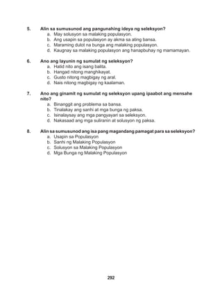 292
5. Alin sa sumusunod ang pangunahing ideya ng seleksyon?
a. May solusyon sa malaking populasyon.
b. Ang usapin sa populasyon ay akma sa ating bansa.
c. Maraming dulot na bunga ang malaking populasyon.
d. Kaugnay sa malaking populasyon ang hanapbuhay ng mamamayan.
6. Ano ang layunin ng sumulat ng seleksyon?
a. Hatid nito ang isang balita.
b. Hangad nitong manghikayat.
c. Gusto nitong magbigay ng aral.
d. Nais nitong magbigay ng kaalaman.
7. Ano ang ginamit ng sumulat ng seleksyon upang ipaabot ang mensahe
nito?
a. Binanggit ang problema sa bansa.
b. Tinalakay ang sanhi at mga bunga ng paksa.
c. Isinalaysay ang mga pangyayari sa seleksyon.
d. Nakasaad ang mga suliranin at solusyon ng paksa.
8. Alin sa sumusunod ang isa pang magandang pamagat para sa seleksyon?
a. Usapin sa Populasyon
b. Sanhi ng Malaking Populasyon
c. Solusyon sa Malaking Populasyon
d. Mga Bunga ng Malaking Populasyon
 