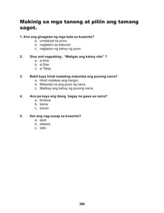 300
Makinig sa mga tanong at piliin ang tamang
sagot.
1. Ano ang ginagawa ng mga bata sa kuwento?
a. umaakyat sa puno
b. naglalaro sa bakuran
c. naglalaro ng kahoy ng puno
2. Sino and nagsabing , “Matigas ang kahoy nito” ?
a. si Ana
b. si Dan
c. si Tatay
3. Bakit kaya hindi madaling matumba ang punong narra?
a. Hindi malakas ang hangin.
b. Matanda na ang puno ng narra.
c. Matibay ang kahoy ng punong narra.
4. Ano pa kaya ang ibang bagay na gawa sa narra?
a. bintana
b. kama
c. lutuan
5. Ilan ang nag-uusap sa kuwento?
a. apat
b. dalawa
c. tatlo
 