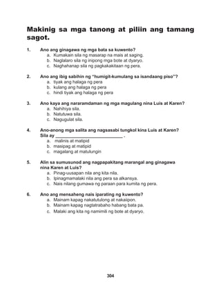 304
Makinig sa mga tanong at piliin ang tamang
sagot.
1. Ano ang ginagawa ng mga bata sa kuwento?
a. Kumakain sila ng masarap na mais at saging.
b. Naglalaro sila ng inipong mga bote at dyaryo.
c. Naghahanap sila ng pagkakakitaan ng pera.
2. Ano ang ibig sabihin ng “humigit-kumulang sa isandaang piso”?
a. tiyak ang halaga ng pera
b. kulang ang halaga ng pera
c. hindi tiyak ang halaga ng pera
3. Ano kaya ang nararamdaman ng mga magulang nina Luis at Karen?
a. Nahihiya sila.
b. Natutuwa sila.
c. Nagugulat sila.
4. Ano-anong mga salita ang nagsasabi tungkol kina Luis at Karen?
Sila ay ___________________________ .
a. malinis at matipid
b. masipag at matipid
c. magalang at matulungin
5. Alin sa sumusunod ang nagpapakitang marangal ang ginagawa
nina Karen at Luis?
a. Pinag-uusapan nila ang kita nila.
b. Ipinagmamalaki nila ang pera sa alkansya.
c. Nais nilang gumawa ng paraan para kumita ng pera.
6. Ano ang mensaheng nais iparating ng kuwento?
a. Mainam kapag nakatutulong at nakaiipon.
b. Mainam kapag nagtatrabaho habang bata pa.
c. Malaki ang kita ng namimili ng bote at dyaryo.
 