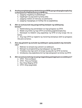 328
5. AnokayaangkatangiangnakatutulongsaOFWupangmakapaghanapbuhay
saibangbansa?NakatutulongsaOFWang__________________________.
a. pagiging magalang at palakaibigan
b. kagalingan sa pag-aaral ng ibang wika
c. pagiging matiisin at mahusay sa pakikisama
d. pagiging mapagbigay at mahilig nila sa paglalakbay
6. Alin sa sumusunod ang pangunahing kaisipan ng seleksyong
binasa?
a. Nakikinabang ang pamahalaan sa mga ginagawa ng OFW.
b. Malaki ang tinitiis ng mga OFW sa kanilang paghahanapbuhay.
c. Nararapat na kilalanin ang pagsisikap ng OFW at ang bunga nito sa
bansa.
d. Ang mga OFW ay nagtamo ng maraming benepisyo dahil sa ginagawa
nila para sa bansa.
7. Ano ang ginamit ng sumulat ng seleksyon upang ipaabot ang mensahe
nito?
a. Malinaw na isinaad ang suliranin sa seleksyon.
b. Maingat na pinaghambing ang kalagayan ng mga OFW.
c. Tinalakay ang mga sanhi at bunga ng pag-alis ng OFW sa bansa.
d. Isinalaysay ang pagkakasunod ng mga pangyayari sa buhay ng OFW.
8. Alin sa sumusunod ang isa pang magandang pamagat para sa seleksyon?
a. OFW : Para sa Bayan
b. OFW : Para sa Pamilya
c. Kay Hirap Maging OFW
d. OFW: Ating Ipagmalaki
 