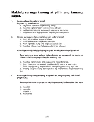 330
Makinig sa mga tanong at piliin ang tamang
sagot.
1. Ano ang layunin ng terorismo?
Layunin ng terorismo na _______________________________________.
a. pagharian o talunin ang kabilang panig
b. magdala ng karahasan sa inosenteng sibilyan
c. makisangkot sa mga gumagamit ng pwersa sa mundo
d. magparamdam ng pagtitiwala sa panig na may pwersa
2. Alin sa sumusunod ang naglalarawan sa terorismo?
a. Ito ay idinedeklara ng pamahalaan.
b. Mahirap malaman ang katapusan nito.
c. Alam ng madla kung sino ang nagsagawa nito.
d. Kinikilala nito na may halaga ang ilang tao o bagay.
3. Ano ang kahulugan ng pangungusap sa loob ng kahon? (Paghinuha)
Ang terorismo ang walang pakundangan na paggamit ng puwersa
laban sa buhay at pag-aari ng inosenteng tao.
a. Kinikilala ng terorismo ang pag-aari ng inosenteng tao.
b. Ito ay hayagang gumagamit ng dahas kahit kanino at saan man.
c. Salat sa paggalang ang terorismo sa angking pwersa ng mga tao.
d. Walang katapusan ang dalang dahas ng terorismo sa mga inosenteng
tao.
4. Ano ang kahulugan ng salitang maghasik sa pangungusap sa kahon?
(Paghinuha)
Ang mga terorista ay grupo na naglalayong maghasik ng takot sa mga
a. magdala
b. magsalin
c. magdulot
d. magwakas
 
