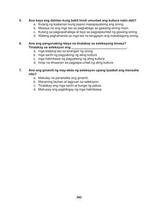 343
5. Ano kaya ang dahilan kung bakit hindi umunlad ang kultura natin dati?
a. Kulang ng kaalaman kung paano mapapayabong ang sining.
b. Masaya na ang mga tao sa pagbabago sa gawaing-sining noon.
c. Kulang sa pagpapahalaga at laya sa pagpapaunlad ng gawang-sining.
d. Walang paghahanda sa mga tao na tanggapin ang makabagong sining.
6. Ano ang pangunaking ideya na tinalakay sa seleksyong binasa?
Tinalakay sa seleksyon ang _______________________________.
a. mga kilalang tao sa larangan ng sining
b. mga sanhi ng pagyabong ng ating kultura
c. mga halimbawa ng pagyabong ng ating kultura
d. hirap na dinaanan sa pagpapa-unlad ng ating kultura
7. Ano ang ginamit ng may-akda ng seleksyon upang ipaabot ang mensahe
nito?
a. Makulay na pananalita ang ginamit.
b. Maraming tauhan at tagpuan sa seleksyon.
c. Tinalakay ang mga sanhi at bunga ng paksa.
d. Mahusay ang pagbibigay ng mga halimbawa.
 