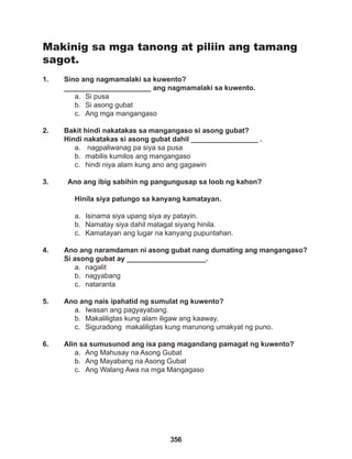 356
Makinig sa mga tanong at piliin ang tamang
sagot.
1. Sino ang nagmamalaki sa kuwento?
______________________ ang nagmamalaki sa kuwento.
a. Si pusa
b. Si asong gubat
c. Ang mga mangangaso
2. Bakit hindi nakatakas sa mangangaso si asong gubat? 				
Hindi nakatakas si asong gubat dahil _________________ .
a. nagpaliwanag pa siya sa pusa
b. mabilis kumilos ang mangangaso
c. hindi niya alam kung ano ang gagawin
3. Ano ang ibig sabihin ng pangungusap sa loob ng kahon?
Hinila siya patungo sa kanyang kamatayan.
a. Isinama siya upang siya ay patayin.
b. Namatay siya dahil matagal siyang hinila.
c. Kamatayan ang lugar na kanyang pupuntahan.
4. Ano ang naramdaman ni asong gubat nang dumating ang mangangaso?
Si asong gubat ay ____________________.
a. nagalit
b. nagyabang
c. nataranta
5. Ano ang nais ipahatid ng sumulat ng kuwento?
a. Iwasan ang pagyayabang.
b. Makaliligtas kung alam iligaw ang kaaway.
c. Siguradong makaliligtas kung marunong umakyat ng puno.
6. Alin sa sumusunod ang isa pang magandang pamagat ng kuwento?
a. Ang Mahusay na Asong Gubat
b. Ang Mayabang na Asong Gubat
c. Ang Walang Awa na mga Mangagaso
 