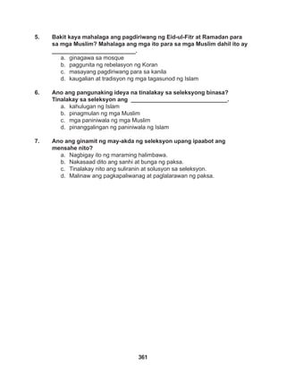 361
5. Bakit kaya mahalaga ang pagdiriwang ng Eid-ul-Fitr at Ramadan para
sa mga Muslim? Mahalaga ang mga ito para sa mga Muslim dahil ito ay
__________________________.
a. ginagawa sa mosque
b. paggunita ng rebelasyon ng Koran
c. masayang pagdiriwang para sa kanila
d. kaugalian at tradisyon ng mga tagasunod ng Islam
6. Ano ang pangunaking ideya na tinalakay sa seleksyong binasa?
Tinalakay sa seleksyon ang ______________________________.
a. kahulugan ng Islam
b. pinagmulan ng mga Muslim
c. mga paniniwala ng mga Muslim
d. pinanggalingan ng paniniwala ng Islam
7. Ano ang ginamit ng may-akda ng seleksyon upang ipaabot ang
mensahe nito?
a. Nagbigay ito ng maraming halimbawa.
b. Nakasaad dito ang sanhi at bunga ng paksa.
c. Tinalakay nito ang suliranin at solusyon sa seleksyon.
d. Malinaw ang pagkapaliwanag at paglalarawan ng paksa.
 