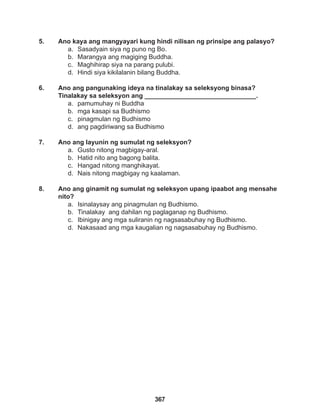 367
5. Ano kaya ang mangyayari kung hindi nilisan ng prinsipe ang palasyo?
a. Sasadyain siya ng puno ng Bo.
b. Marangya ang magiging Buddha.
c. Maghihirap siya na parang pulubi.
d. Hindi siya kikilalanin bilang Buddha.
6. Ano ang pangunaking ideya na tinalakay sa seleksyong binasa?
Tinalakay sa seleksyon ang _______________________________.
a. pamumuhay ni Buddha
b. mga kasapi sa Budhismo
c. pinagmulan ng Budhismo
d. ang pagdiriwang sa Budhismo
7. Ano ang layunin ng sumulat ng seleksyon?
a. Gusto nitong magbigay-aral.
b. Hatid nito ang bagong balita.
c. Hangad nitong manghikayat.
d. Nais nitong magbigay ng kaalaman.
8. Ano ang ginamit ng sumulat ng seleksyon upang ipaabot ang mensahe
nito?
a. Isinalaysay ang pinagmulan ng Budhismo.
b. Tinalakay ang dahilan ng paglaganap ng Budhismo.
c. Ibinigay ang mga suliranin ng nagsasabuhay ng Budhismo.
d. Nakasaad ang mga kaugalian ng nagsasabuhay ng Budhismo.
 