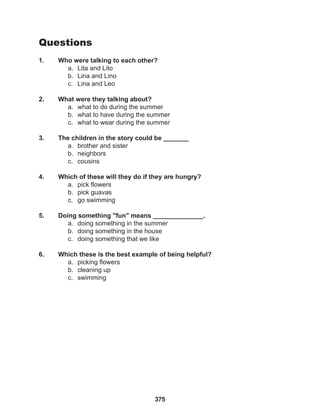 375
Questions
1. Who were talking to each other?
a. Lita and Lito
b. Lina and Lino
c. Lina and Leo
2. What were they talking about?
a. what to do during the summer
b. what to have during the summer
c. what to wear during the summer
3. The children in the story could be _______
a. brother and sister
b. neighbors
c. cousins
4. Which of these will they do if they are hungry?
a. pick flowers
b. pick guavas
c. go swimming
5. Doing something "fun" means ______________.
a. doing something in the summer
b. doing something in the house
c. doing something that we like
6. Which these is the best example of being helpful?
a. picking flowers
b. cleaning up
c. swimming
 