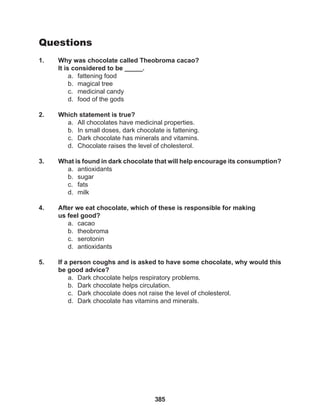 385
Questions
1. Why was chocolate called Theobroma cacao?
It is considered to be _____.
a. fattening food
b. magical tree
c. medicinal candy
d. food of the gods
2. Which statement is true?
a. All chocolates have medicinal properties.
b. In small doses, dark chocolate is fattening.
c. Dark chocolate has minerals and vitamins.
d. Chocolate raises the level of cholesterol.
3. What is found in dark chocolate that will help encourage its consumption?
a. antioxidants
b. sugar
c. fats
d. milk
4. After we eat chocolate, which of these is responsible for making
us feel good?
a. cacao
b. theobroma
c. serotonin
d. antioxidants
5. If a person coughs and is asked to have some chocolate, why would this
be good advice?
a. Dark chocolate helps respiratory problems.
b. Dark chocolate helps circulation.
c. Dark chocolate does not raise the level of cholesterol.
d. Dark chocolate has vitamins and minerals.
 
