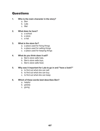 407
Questions
1. Who is the main character in the story?
a. Ben
b. Lala
c. Mel
2. What does he have?
a. a school
b. a store
c. a hat
3. What is the store for?
a. a place used for fixing things
b. a place used for selling things
c. a place used for keeping things
4. What do you think does it sell?
a. Ben’s store sells hats.
b. Ben’s store sells toys.
c. Ben’s store sells food.
5. Why was it important for Lala to go in and "have a look?"
a. to find out what she can sell
b. to find out what she can buy
c. to find out what she can keep
6. Which of these words best describes Ben?
a. helpful
b. greedy
c. giving
 