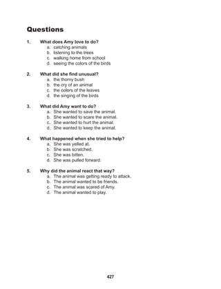 427
Questions
1. What does Amy love to do?
a. catching animals
b. listening to the trees
c. walking home from school
d. seeing the colors of the birds
2. What did she find unusual?
a. the thorny bush
b. the cry of an animal
c. the colors of the leaves
d. the singing of the birds
3. What did Amy want to do?
a. She wanted to save the animal.
b. She wanted to scare the animal.
c. She wanted to hurt the animal.
d. She wanted to keep the animal.
4. What happened when she tried to help?
a. She was yelled at.
b. She was scratched.
c. She was bitten.
d. She was pulled forward.
5. Why did the animal react that way?
a. The animal was getting ready to attack.
b. The animal wanted to be friends.
c. The animal was scared of Amy.
d. The animal wanted to play.
 