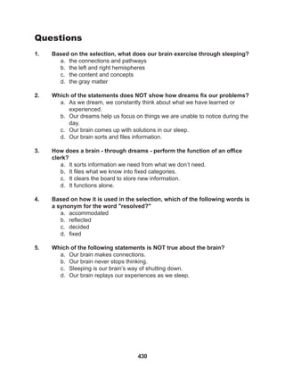 430
Questions
1. Based on the selection, what does our brain exercise through sleeping?
a. the connections and pathways
b. the left and right hemispheres
c. the content and concepts
d. the gray matter
2. Which of the statements does NOT show how dreams fix our problems?
a. As we dream, we constantly think about what we have learned or 		
experienced.
b. Our dreams help us focus on things we are unable to notice during the
day.
c. Our brain comes up with solutions in our sleep.
d. Our brain sorts and files information.
3. How does a brain - through dreams - perform the function of an office
clerk?
a. It sorts information we need from what we don’t need.
b. It files what we know into fixed categories.
c. It clears the board to store new information.
d. It functions alone.
4. Based on how it is used in the selection, which of the following words is
a synonym for the word "resolved?"
a. accommodated
b. reflected
c. decided
d. fixed
5. Which of the following statements is NOT true about the brain?
a. Our brain makes connections.
b. Our brain never stops thinking.
c. Sleeping is our brain’s way of shutting down.
d. Our brain replays our experiences as we sleep.
 