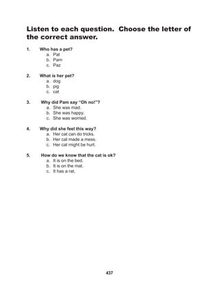 437
Listen to each question. Choose the letter of
the correct answer.
1. Who has a pet?
a. Pat
b. Pam
c. Paz
2. What is her pet?
a. dog
b. pig
c. cat
3. Why did Pam say “Oh no!”?
a. She was mad.
b. She was happy.
c. She was worried.
4. Why did she feel this way?
a. Her cat can do tricks.
b. Her cat made a mess.
c. Her cat might be hurt.
5. How do we know that the cat is ok?
a. It is on the bed.
b. It is on the mat.
c. It has a rat.
 