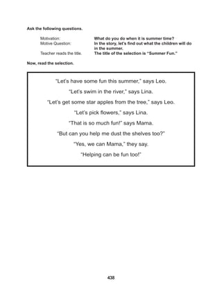 438
“Let’s have some fun this summer,” says Leo.
“Let’s swim in the river,” says Lina.
“Let’s get some star apples from the tree,” says Leo.
“Let’s pick flowers,” says Lina.
“That is so much fun!” says Mama.
“But can you help me dust the shelves too?”
“Yes, we can Mama,” they say.
“Helping can be fun too!”
Ask the following questions.
Motivation: 			 What do you do when it is summer time?
Motive Question: 		 In the story, let’s find out what the children will do
					in the summer.
Teacher reads the title. The title of the selection is “Summer Fun.”
Now, read the selection.
 