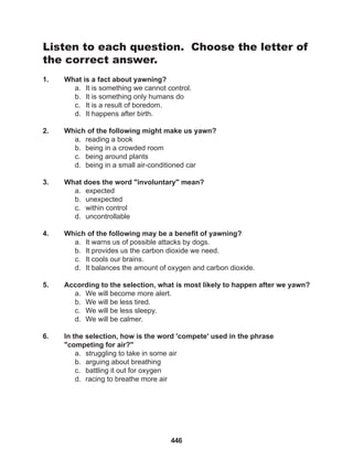 446
Listen to each question. Choose the letter of
the correct answer.
1. What is a fact about yawning?
a. It is something we cannot control.
b. It is something only humans do
c. It is a result of boredom.
d. It happens after birth.
2. Which of the following might make us yawn?
a. reading a book
b. being in a crowded room
c. being around plants
d. being in a small air-conditioned car
3. What does the word "involuntary" mean?
a. expected
b. unexpected
c. within control
d. uncontrollable
4. Which of the following may be a benefit of yawning?
a. It warns us of possible attacks by dogs.
b. It provides us the carbon dioxide we need.
c. It cools our brains.
d. It balances the amount of oxygen and carbon dioxide.
5. According to the selection, what is most likely to happen after we yawn?
a. We will become more alert.
b. We will be less tired.
c. We will be less sleepy.
d. We will be calmer.
6. In the selection, how is the word 'compete' used in the phrase 			
"competing for air?"
a. struggling to take in some air
b. arguing about breathing
c. battling it out for oxygen
d. racing to breathe more air
 